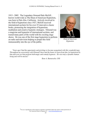 CLINICAL HYPNOSIS, Training Manual From A - Z




1913 - 2005 The Legendary Ormond Dale McGill ,
known world-wide as The Dean of American Hypnotists,
was born in Palo Alto, California. Actively involved in
the field of hypnotism since 1927, McGill received
international acclaim for his over 25 innovative classic
books, pioneering the integration of hypnotism,
meditation and creative hypnotic strategies. Ormond was
a magician and hypnotist of international acclaim, and
toured many parts of the world with his exciting stage
shows. He was one of the first stage hypnotists to perform
on radio and television helping to propel this field                                                        Dean of American
immeasurably into the eye of the public.                                                                       Hypnotists




    “Years ago I had the opportunity and privilege to become acquainted with this wonderful man.
 Throughout my association with Ormond I have had the honor to learn from him, be hypnotized by
 him and even see him perform both magic and comedy hypnosis. He was truly a dynamic human
 being and will be missed.”
                                             Rene A. Bastarache, CHI




              #
                  No use or reproduction of this manual or materials is permitted without the express written permission of:
                                   The American School of Hypnosis  - www.ChooseHypnosis.com
                                                                    33
 