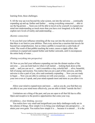 CLINICAL HYPNOSIS, Training Manual From A - Z




learning from, these challenges.

8. All the way up even beyond the solar system, out into the universe … continually
expanding up and up, further and further … seeing everything connected … able to
see the big picture … Soon you will be able to travel on by yourself, to expand your
mind into understanding so much more than you have ever imagined, to be able to
explore new levels of reality and understanding …

(Karmic connection)

9. As you feel your influence stretching all the way out into the universe you realize
that there is no limit to your abilities. That every action has a reaction that travels far
beyond our comprehension. Just as when a pebble is tossed into a calm body of
water. The result of that pebble touching the water, causes a ripple effect, that
continues to expand and expand further and further outwards, until it encompasses
the entire body of water ...

(Putting everything into perspective)

10. Now as you feel your influence expanding out into the distant reaches of the
universe … you can look back to where it all started … looking back down at the
earth … and you can see it … and it resembles a tiny, colorful ball … alive, beautiful,
full of energy and mystery. You realize that you are a part of this universe, and this
universe is also a part of you, alive and constantly expanding … Now you are ready
to begin … Now you are able to continue on with your journey … to continue on
your own even as I speak, and your mind expands more and more as you allow it to
…

   Allow your mind to expand more and more … and as you do, you find that you
are able to use your mind more effectively, you are able to think “outside the box“.

  Limitations are a thing of the past, and you are open to all that life has to offer.
Open and receptive to the positive opportunities that come your way.

(Confidence, clear thinking, success)
   You realize how very small and insignificant your daily challenges really are in
the scheme of things. How simple it is to bring your challenges into perspective … to
attain your own goals. You realize how simple it is … because it is natural … It is the
             #
                 No use or reproduction of this manual or materials is permitted without the express written permission of:
                                  The American School of Hypnosis  - www.ChooseHypnosis.com
                                                                   339
 