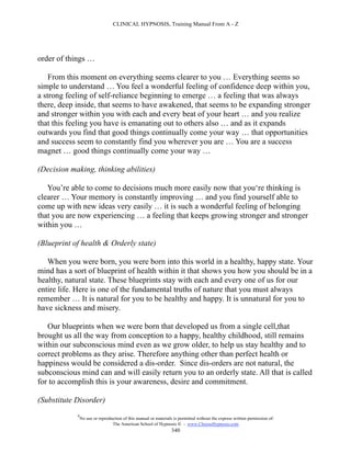 CLINICAL HYPNOSIS, Training Manual From A - Z




order of things …

    From this moment on everything seems clearer to you … Everything seems so
simple to understand … You feel a wonderful feeling of confidence deep within you,
a strong feeling of self-reliance beginning to emerge … a feeling that was always
there, deep inside, that seems to have awakened, that seems to be expanding stronger
and stronger within you with each and every beat of your heart … and you realize
that this feeling you have is emanating out to others also … and as it expands
outwards you find that good things continually come your way … that opportunities
and success seem to constantly find you wherever you are … You are a success
magnet … good things continually come your way …

(Decision making, thinking abilities)

   You’re able to come to decisions much more easily now that you‘re thinking is
clearer … Your memory is constantly improving … and you find yourself able to
come up with new ideas very easily … it is such a wonderful feeling of belonging
that you are now experiencing … a feeling that keeps growing stronger and stronger
within you …

(Blueprint of health & Orderly state)

   When you were born, you were born into this world in a healthy, happy state. Your
mind has a sort of blueprint of health within it that shows you how you should be in a
healthy, natural state. These blueprints stay with each and every one of us for our
entire life. Here is one of the fundamental truths of nature that you must always
remember … It is natural for you to be healthy and happy. It is unnatural for you to
have sickness and misery.

   Our blueprints when we were born that developed us from a single cell,that
brought us all the way from conception to a happy, healthy childhood, still remains
within our subconscious mind even as we grow older, to help us stay healthy and to
correct problems as they arise. Therefore anything other than perfect health or
happiness would be considered a dis-order. Since dis-orders are not natural, the
subconscious mind can and will easily return you to an orderly state. All that is called
for to accomplish this is your awareness, desire and commitment.

(Substitute Disorder)
            #
                No use or reproduction of this manual or materials is permitted without the express written permission of:
                                 The American School of Hypnosis  - www.ChooseHypnosis.com
                                                                  340
 