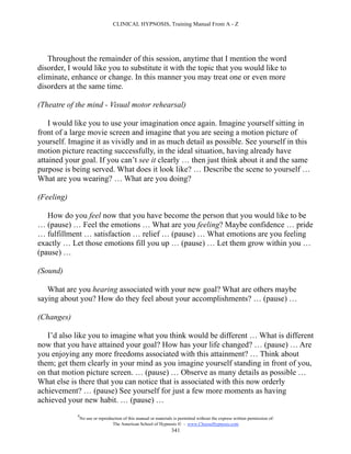 CLINICAL HYPNOSIS, Training Manual From A - Z




   Throughout the remainder of this session, anytime that I mention the word
disorder, I would like you to substitute it with the topic that you would like to
eliminate, enhance or change. In this manner you may treat one or even more
disorders at the same time.

(Theatre of the mind - Visual motor rehearsal)

    I would like you to use your imagination once again. Imagine yourself sitting in
front of a large movie screen and imagine that you are seeing a motion picture of
yourself. Imagine it as vividly and in as much detail as possible. See yourself in this
motion picture reacting successfully, in the ideal situation, having already have
attained your goal. If you can’t see it clearly … then just think about it and the same
purpose is being served. What does it look like? … Describe the scene to yourself …
What are you wearing? … What are you doing?

(Feeling)

   How do you feel now that you have become the person that you would like to be
… (pause) … Feel the emotions … What are you feeling? Maybe confidence … pride
… fulfillment … satisfaction … relief … (pause) … What emotions are you feeling
exactly … Let those emotions fill you up … (pause) … Let them grow within you …
(pause) …

(Sound)

   What are you hearing associated with your new goal? What are others maybe
saying about you? How do they feel about your accomplishments? … (pause) …

(Changes)

   I’d also like you to imagine what you think would be different … What is different
now that you have attained your goal? How has your life changed? … (pause) … Are
you enjoying any more freedoms associated with this attainment? … Think about
them; get them clearly in your mind as you imagine yourself standing in front of you,
on that motion picture screen. … (pause) … Observe as many details as possible …
What else is there that you can notice that is associated with this now orderly
achievement? … (pause) See yourself for just a few more moments as having
achieved your new habit. … (pause) …
             #
                 No use or reproduction of this manual or materials is permitted without the express written permission of:
                                  The American School of Hypnosis  - www.ChooseHypnosis.com
                                                                   341
 