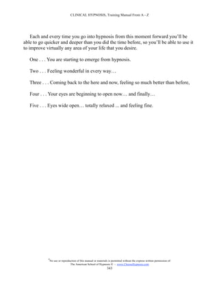CLINICAL HYPNOSIS, Training Manual From A - Z




    Each and every time you go into hypnosis from this moment forward you’ll be
able to go quicker and deeper than you did the time before, so you’ll be able to use it
to improve virtually any area of your life that you desire.

   One . . . You are starting to emerge from hypnosis.

   Two . . . Feeling wonderful in every way…

   Three . . . Coming back to the here and now, feeling so much better than before,

   Four . . . Your eyes are beginning to open now… and finally…

   Five . . . Eyes wide open… totally relaxed ... and feeling fine.




            #
                No use or reproduction of this manual or materials is permitted without the express written permission of:
                                 The American School of Hypnosis  - www.ChooseHypnosis.com
                                                                  343
 