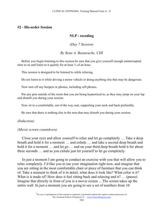 CLINICAL HYPNOSIS, Training Manual From A - Z




#2 - Dis-order Session

                                                        NLP - recoding

                                                        (Day 7 Session)

                                             By Rene A. Bastarache, CHI

   Before you begin listening to this session be sure that you give yourself enough uninterrupted
time to sit and listen to it quietly for at least ¾ of an hour.

   This session is designed to be listened to while relaxing.

   Do not listen to it while driving a motor vehicle or doing anything else that may be dangerous.

   Now turn off any beepers or phones, including cell phones.

   Put any pets outside of the room that you are being hypnotized in, as they may jump on your lap
and disturb you during your session.

   Now sit in a comfortable, out of the way seat, supporting your neck and back preferably.

   Be sure that there is nothing else in the area that may disturb you during your session.

(Induction)

(Movie screen countdown)

   Close your eyes and allow yourself to relax and let go completely … Take a deep
breath and hold it for a moment … and exhale … and take a second deep breath and
hold it for a moment … and let go … and on your third deep breath hold it for about
three seconds … and as you exhale just let yourself to let go completely.

    In just a moment I am going to conduct an exercise with you that will allow you to
relax completely. I’d like you to use your imagination right now, and imagine that
you are sitting in the most comfortable chair or piece of furniture that you can think
of. Take a moment to think of it in detail, what does it look like? What color is it?
What is it made of? How does it feel sitting back and relaxing and it? … (pause)
Imagine that directly in front of you is a movie screen ... The screen takes up the
entire wall. In just a moment you are going to see a set of numbers from 10

              #
                  No use or reproduction of this manual or materials is permitted without the express written permission of:
                                   The American School of Hypnosis  - www.ChooseHypnosis.com
                                                                    344
 