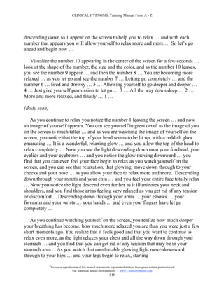 CLINICAL HYPNOSIS, Training Manual From A - Z




descending down to 1 appear on the screen to help you to relax … and with each
number that appears you will allow yourself to relax more and more … So let’s go
ahead and begin now …

   Visualize the number 10 appearing in the center of the screen for a few seconds …
look at the shape of the number, the size and the color, and as the number 10 leaves,
you see the number 9 appear … and then the number 8 … You are becoming more
relaxed … as you let go and see the number 7 … Letting go completely … and the
number 6 … tired and drowsy … 5 … Allowing yourself to go deeper and deeper …
4 … Just give yourself permission to let go … 3 … All the way down deep … 2 …
More and more relaxed, and finally … 1 …

(Body scan)

   As you continue to relax you notice the number 1 leaving the screen … and now
an image of yourself appears. You can see yourself in great detail as the image of you
on the screen is much taller … and as you are watching the image of yourself on the
screen, you notice that the top of your head seems to be lit up, with a reddish glow
emanating … It is a wonderful, relaxing glow … and you allow the top of the head to
relax completely … Now you see the light descending down onto your forehead, your
eyelids and your eyebrows … and you notice the glow moving downward … you
find that you can even feel your face begin to relax as you watch yourself on the
screen, and you can see that relaxation, that glowing, move down through to your
cheeks and your nose … as you allow your face to relax more and more. Descending
down through your mouth and your chin … and you feel your entire face totally relax
… Now you notice the light descend even further as it illuminates your neck and
shoulders, and you find those areas feeling very relaxed as you get rid of any tension
or discomfort ... Descending down through your arms … your elbows … your
forearms and your wrists … your hands … and even your fingers have let go
completely …

   As you continue watching yourself on the screen, you realize how much deeper
your breathing has become, how much more relaxed you are than you were just a few
short moments ago. You realize that it feels good and that you want to continue to
relax even more, as the light relaxes your chest and all the way down through your
stomach … and you find that you can get rid of any tension that may be in your
stomach area ... As you watch that comfortable glowing light move downward
through to your hips … and your legs begin to relax, starting
              #
                  No use or reproduction of this manual or materials is permitted without the express written permission of:
                                   The American School of Hypnosis  - www.ChooseHypnosis.com
                                                                    345
 