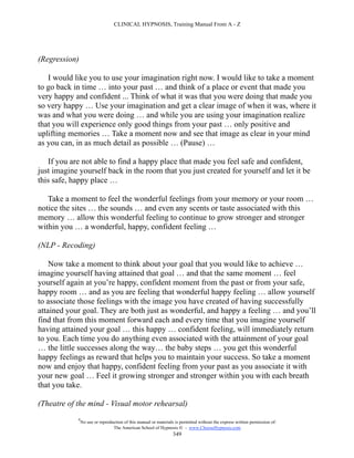 CLINICAL HYPNOSIS, Training Manual From A - Z




(Regression)

   I would like you to use your imagination right now. I would like to take a moment
to go back in time … into your past … and think of a place or event that made you
very happy and confident ... Think of what it was that you were doing that made you
so very happy … Use your imagination and get a clear image of when it was, where it
was and what you were doing … and while you are using your imagination realize
that you will experience only good things from your past … only positive and
uplifting memories … Take a moment now and see that image as clear in your mind
as you can, in as much detail as possible … (Pause) …

   If you are not able to find a happy place that made you feel safe and confident,
just imagine yourself back in the room that you just created for yourself and let it be
this safe, happy place …

   Take a moment to feel the wonderful feelings from your memory or your room …
notice the sites … the sounds … and even any scents or taste associated with this
memory … allow this wonderful feeling to continue to grow stronger and stronger
within you … a wonderful, happy, confident feeling …

(NLP - Recoding)

    Now take a moment to think about your goal that you would like to achieve …
imagine yourself having attained that goal … and that the same moment … feel
yourself again at you’re happy, confident moment from the past or from your safe,
happy room … and as you are feeling that wonderful happy feeling … allow yourself
to associate those feelings with the image you have created of having successfully
attained your goal. They are both just as wonderful, and happy a feeling … and you’ll
find that from this moment forward each and every time that you imagine yourself
having attained your goal … this happy … confident feeling, will immediately return
to you. Each time you do anything even associated with the attainment of your goal
… the little successes along the way… the baby steps … you get this wonderful
happy feelings as reward that helps you to maintain your success. So take a moment
now and enjoy that happy, confident feeling from your past as you associate it with
your new goal … Feel it growing stronger and stronger within you with each breath
that you take.

(Theatre of the mind - Visual motor rehearsal)
            #
                No use or reproduction of this manual or materials is permitted without the express written permission of:
                                 The American School of Hypnosis  - www.ChooseHypnosis.com
                                                                  349
 