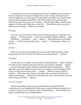 CLINICAL HYPNOSIS, Training Manual From A - Z




    I would like you to use your imagination once again. Imagine yourself sitting in
front of a large movie screen and imagine that you are seeing a motion picture of
yourself. Imagine it as vividly and in as much detail as possible. See yourself in this
motion picture reacting successfully, in the ideal situation, having already have
attained your goal. If you can’t see it clearly … then just think about it and the same
purpose is being served. What does it look like? … Describe the scene to yourself …
What are you wearing? … What are you doing?

(Feeling)

   How do you feel now that you have become the person that you would like to be
… (pause) … Feel the emotions … What are you feeling? Maybe confidence … pride
… fulfillment … satisfaction … relief … (pause) … What emotions are you feeling
exactly … Let those emotions fill you up … (pause) … Let them grow within you …
(pause) …

(Sound)

   What are you hearing associated with your new goal? What are others maybe
saying about you? How do they feel about your accomplishments? … (pause) …

(Changes)

   I’d also like you to imagine what you think would be different … What is different
now that you have attained your goal? How has your life have changed? … (pause)
… Are you enjoying any more freedoms associated with this attainment? … Think
about them, get them clearly in your mind as you imagine yourself standing in front
of you, on that motion picture screen. … (pause) … Observe as many details as
possible … What else is there that you can notice that is associated with this now
orderly achievement? … (pause) See yourself for just a few more moments as having
achieved your new habit. … (pause) …

(21 days reminder)

   Realize the feelings of success and accomplishment associated with this
visualization of your completed task. Believing in yourself and being consistent for
an entire 21 days, and will remain a winner. Congratulations … Feel confident and
proud of yourself and your accomplishment …
            #
                No use or reproduction of this manual or materials is permitted without the express written permission of:
                                 The American School of Hypnosis  - www.ChooseHypnosis.com
                                                                  350
 