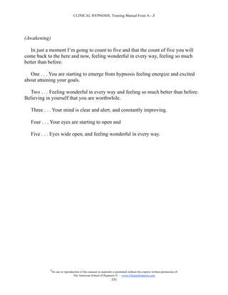 CLINICAL HYPNOSIS, Training Manual From A - Z




(Awakening)

   In just a moment I’m going to count to five and that the count of five you will
come back to the here and now, feeling wonderful in every way, feeling so much
better than before.

   One . . . You are starting to emerge from hypnosis feeling energize and excited
about attaining your goals.

  Two . . . Feeling wonderful in every way and feeling so much better than before.
Believing in yourself that you are worthwhile.

   Three . . . Your mind is clear and alert, and constantly improving.

   Four . . . Your eyes are starting to open and

   Five . . . Eyes wide open, and feeling wonderful in every way.




            #
                No use or reproduction of this manual or materials is permitted without the express written permission of:
                                 The American School of Hypnosis  - www.ChooseHypnosis.com
                                                                  351
 