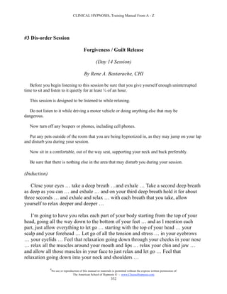 CLINICAL HYPNOSIS, Training Manual From A - Z




#3 Dis-order Session

                                             Forgiveness / Guilt Release

                                                       (Day 14 Session)

                                             By Rene A. Bastarache, CHI

   Before you begin listening to this session be sure that you give yourself enough uninterrupted
time to sit and listen to it quietly for at least ¾ of an hour.

   This session is designed to be listened to while relaxing.

   Do not listen to it while driving a motor vehicle or doing anything else that may be
dangerous.

   Now turn off any beepers or phones, including cell phones.

   Put any pets outside of the room that you are being hypnotized in, as they may jump on your lap
and disturb you during your session.

   Now sit in a comfortable, out of the way seat, supporting your neck and back preferably.

   Be sure that there is nothing else in the area that may disturb you during your session.

(Induction)

   Close your eyes … take a deep breath …and exhale … Take a second deep breath
as deep as you can … and exhale … and on your third deep breath hold it for about
three seconds … and exhale and relax … with each breath that you take, allow
yourself to relax deeper and deeper …

   I’m going to have you relax each part of your body starting from the top of your
head, going all the way down to the bottom of your feet … and as I mention each
part, just allow everything to let go … starting with the top of your head … your
scalp and your forehead … Let go of all the tension and stress … in your eyebrows
… your eyelids … Feel that relaxation going down through your cheeks in your nose
… relax all the muscles around your mouth and lips … relax your chin and jaw …
and allow all those muscles in your face to just relax and let go … Feel that
relaxation going down into your neck and shoulders …

              #
                  No use or reproduction of this manual or materials is permitted without the express written permission of:
                                   The American School of Hypnosis  - www.ChooseHypnosis.com
                                                                    352
 
