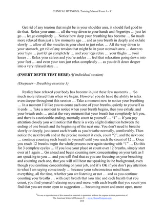 CLINICAL HYPNOSIS, Training Manual From A - Z




   Get rid of any tension that might be in your shoulder area, it should feel good to
do that. Relax your arms … all the way down to your hands and fingertips … just let
go … let go completely … Notice how deep your breathing has become … So much
more relaxed than just a few moments ago … and as you breath in deeply and exhale
slowly … allow all the muscles in your chest to just relax … All the way down to
your stomach, get rid of any tension that might be in your stomach area … down to
your hips … just let go completely … and your legs relax … your thighs … your
knees … Relax your calves and you’re ankles … feel that relaxation going down into
your feet … and even your toes just relax completely … as you drift down deeper
into a very relaxed state …

(INSERT DEPTH TEST HERE) (If individual session)

(Deepener - Breathing exercise 3)

    Realize how relaxed your body has become in just these few moments … So
much more relaxed than when we began. However you do have the ability to relax
even deeper throughout this session … Take a moment now to notice your breathing
… In a moment I’d like you to count each one of your breaths, quietly to yourself as
it ends … Take a moment to notice when your breath begins, then you exhale, and
your breath ends … and at the very moment that your breath has completely left you,
and there is a noticeable ending, mentally count to yourself … “1” ... If you pay
attention closely you will notice that there is a very slight distinction between the
ending of one breath and the beginning of the next one. You don’t need to breathe
slowly or deeply, just count each breath as you breathe normally, comfortably. Then
notice the next breath and at the precise moment it ends, count “2”, and the next one
… continue counting each breath to yourself until you reach the count of 12 ... Once
you reach 12 breaths begin the whole process over again starting with “1” … Do this
for 3 complete cycles … If you lose your place or count over 12 breaths, simply start
over at 1 again ... Go ahead and begin counting now, concentrating on your task as I
am speaking to you … and you will find that as you are focusing on your breathing
and counting each one, that you will still hear me speaking in the background, even
though you continue concentrating on your job, and it’s OK if you don’t pay attention
to what I am saying consciously … because your subconscious mind hears
everything, all the time, whether you are listening or not … and as you continue
counting your breaths … with each breath that you take and each breath that you
count, you find yourself relaxing more and more, with each breath that you count you
find that you are more open to suggestion … becoming more and more open, more
            #
                No use or reproduction of this manual or materials is permitted without the express written permission of:
                                 The American School of Hypnosis  - www.ChooseHypnosis.com
                                                                  353
 