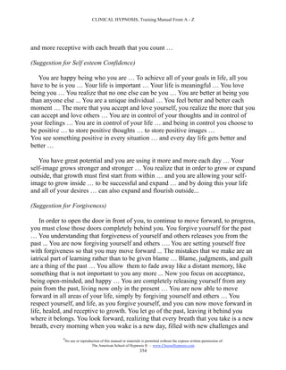 CLINICAL HYPNOSIS, Training Manual From A - Z




and more receptive with each breath that you count …

(Suggestion for Self esteem Confidence)

   You are happy being who you are … To achieve all of your goals in life, all you
have to be is you … Your life is important … Your life is meaningful … You love
being you … You realize that no one else can be you … You are better at being you
than anyone else ... You are a unique individual … You feel better and better each
moment … The more that you accept and love yourself, you realize the more that you
can accept and love others … You are in control of your thoughts and in control of
your feelings … You are in control of your life … and being in control you choose to
be positive … to store positive thoughts … to store positive images …
You see something positive in every situation … and every day life gets better and
better …

   You have great potential and you are using it more and more each day … Your
self-image grows stronger and stronger … You realize that in order to grow or expand
outside, that growth must first start from within … and you are allowing your self-
image to grow inside … to be successful and expand … and by doing this your life
and all of your desires … can also expand and flourish outside...

(Suggestion for Forgiveness)

    In order to open the door in front of you, to continue to move forward, to progress,
you must close those doors completely behind you. You forgive yourself for the past
… You understanding that forgiveness of yourself and others releases you from the
past ... You are now forgiving yourself and others …. You are setting yourself free
with forgiveness so that you may move forward ... The mistakes that we make are an
iatrical part of learning rather than to be given blame … Blame, judgments, and guilt
are a thing of the past … You allow them to fade away like a distant memory, like
something that is not important to you any more ... Now you focus on acceptance,
being open-minded, and happy … You are completely releasing yourself from any
pain from the past, living now only in the present … You are now able to move
forward in all areas of your life, simply by forgiving yourself and others … You
respect yourself, and life, as you forgive yourself, and you can now move forward in
life, healed, and receptive to growth. You let go of the past, leaving it behind you
where it belongs. You look forward, realizing that every breath that you take is a new
breath, every morning when you wake is a new day, filled with new challenges and
            #
                No use or reproduction of this manual or materials is permitted without the express written permission of:
                                 The American School of Hypnosis  - www.ChooseHypnosis.com
                                                                  354
 