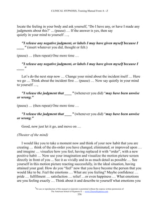 CLINICAL HYPNOSIS, Training Manual From A - Z




locate the feeling in your body and ask yourself, “Do I have any, or have I made any
judgments about this?’ ... (pause) … If the answer is yes, then say
quietly in your mind to yourself …,

  "I release any negative judgment, or labels I may have given myself because I
____" (insert whatever you did, thought or felt.)

(pause) … (then repeat) One more time …

  "I release any negative judgment, or labels I may have given myself because I
____"

   Let’s do the next step now … Change your mind about the incident itself … Here
we go … Think about the incident first … (pause) … Now say quietly in your mind
to yourself …,

   "I release the judgment that ____” (whenever you did) “may have been unwise
or wrong."

(pause) … (then repeat) One more time …

   "I release the judgment that ____” (whenever you did) “may have been unwise
or wrong."

   Good, now just let it go, and move on …

(Theater of the mind)

    I would like you to take a moment now and think of your new habit that you are
creating … think of the dis-order you have changed, eliminated, or improved upon …
and imagine … visualize how you feel, having replaced it with “order”, with a new
positive habit … Now use your imagination and visualize the motion picture screen
directly in front of you ... See it as vividly and in as much detail as possible … See
yourself in this motion picture reacting successfully, in the ideal situation, having
attained your goal. How do you “feel” now that you have become the person that you
would like to be. Feel the emotions … What are you feeling? Maybe confidence …
pride … fulfillment … satisfaction … relief …or even happiness … What emotions
are you feeling exactly … Think about it and describe to yourself what emotions you
            #
                No use or reproduction of this manual or materials is permitted without the express written permission of:
                                 The American School of Hypnosis  - www.ChooseHypnosis.com
                                                                  356
 