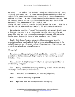 CLINICAL HYPNOSIS, Training Manual From A - Z




are feeling … Give yourself a few moments to enjoy this wonderful feeling … Let it
fill you up, grow within you … What are others maybe saying about you? How do
they feel about your accomplishments? I’d also like you to visualize and feel what
you think is different … What is different now that you have attained your goal? How
has your life changed? Are you enjoying any more freedoms associated with this
attainment? Think about them, get them clearly in your
mind as you visualize yourself standing in front of you, on that screen … What else is
there that you can notice that is associated with this now orderly achievement?

    Remember the imagining of yourself doing something with enough detail is equal
to the actual experience as far as your subconscious mind is concerned. So, see
yourself for just a few more moments having achieved your new habit and realize
that the reward for attaining your goal is the actual goal itself …(pause)

   Realize the feelings of success and accomplishment associated with this
visualization of your completed task. Believe in yourself and be consistent for the
entire 21 days, and you will remain a winner. Congratulations… Feel confident and
proud of yourself and your accomplishment…

(Awakening)

   In just a moment I’m going to count to five and that the count of five you will
come back to the here and now, feeling wonderful in every way, feeling so much
better than before.

   One . . . You are starting to emerge from hypnosis feeling energize and excited
about attaining your goals.

  Two . . . Feeling wonderful in every way and feeling so much better than before.
Believing in yourself that you are worthwhile.

   Three . . . Your mind is clear and alert, and constantly improving.

   Four . . . Your eyes are starting to open and

   Five . . . Eyes wide open, and feeling wonderful in every way.



            #
                No use or reproduction of this manual or materials is permitted without the express written permission of:
                                 The American School of Hypnosis  - www.ChooseHypnosis.com
                                                                  357
 