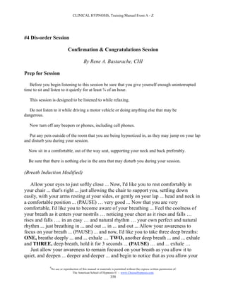 CLINICAL HYPNOSIS, Training Manual From A - Z




#4 Dis-order Session

                                Confirmation & Congratulations Session

                                             By Rene A. Bastarache, CHI

Prep for Session

   Before you begin listening to this session be sure that you give yourself enough uninterrupted
time to sit and listen to it quietly for at least ¾ of an hour.

   This session is designed to be listened to while relaxing.

   Do not listen to it while driving a motor vehicle or doing anything else that may be
dangerous.

   Now turn off any beepers or phones, including cell phones.

   Put any pets outside of the room that you are being hypnotized in, as they may jump on your lap
and disturb you during your session.

  Now sit in a comfortable, out of the way seat, supporting your neck and back preferably.

  Be sure that there is nothing else in the area that may disturb you during your session.

(Breath Induction Modified)

   Allow your eyes to just softly close ... Now, I'd like you to rest comfortably in
your chair ... that's right ... just allowing the chair to support you, settling down
easily, with your arms resting at your sides, or gently on your lap ... head and neck in
a comfortable position ... (PAUSE) … very good ... Now that you are very
comfortable, I'd like you to become aware of your breathing ... Feel the coolness of
your breath as it enters your nostrils … noticing your chest as it rises and falls …
rises and falls …. in an easy … and natural rhythm … your own perfect and natural
rhythm ... just breathing in ... and out ... in ... and out ... Allow your awareness to
focus on your breath ... (PAUSE) ... and now, I'd like you to take three deep breaths:
ONE, breathe deeply ... and ... exhale … TWO, another deep breath ... and ... exhale
and THREE, deep breath, hold it for 3 seconds ... (PAUSE) … and ... exhale …
    Just allow your awareness to remain focused on your breath as you allow it to
quiet, and deepen ... deeper and deeper ... and begin to notice that as you allow your

              #
                  No use or reproduction of this manual or materials is permitted without the express written permission of:
                                   The American School of Hypnosis  - www.ChooseHypnosis.com
                                                                    358
 