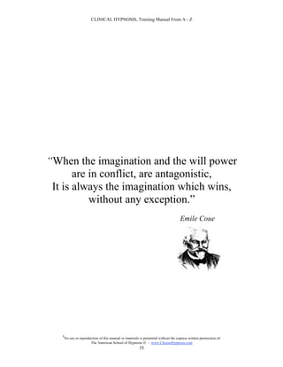CLINICAL HYPNOSIS, Training Manual From A - Z




“When the imagination and the will power
       are in conflict, are antagonistic,
 It is always the imagination which wins,
           without any exception.”
                                                                                     Emile Coue




   #
       No use or reproduction of this manual or materials is permitted without the express written permission of:
                        The American School of Hypnosis  - www.ChooseHypnosis.com
                                                         35
 