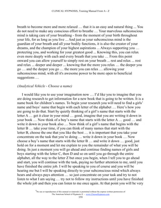 CLINICAL HYPNOSIS, Training Manual From A - Z




breath to become more and more relaxed … that it is an easy and natural thing ... You
do not need to make any conscious effort to breathe … Your marvelous subconscious
mind is taking care of your breathing - from the moment of your birth throughout
your life, for as long as you live ... And just as your subconscious mind is the
guardian of your breath and all your bodily functions, it is also the creator of your
dreams, and the champion of your highest aspirations ... Always supporting you …
protecting you, and working for your greatest good ... Knowing this, you can relax
even more deeply with each and every breath that you take … From this point
onward you can allow yourself to simply rest on your breath ... rest and relax ... rest
and relax ... deeper and deeper ... knowing that the more you relax … the deeper you
go … and the deeper you go … the more you can relax … allowing your
subconscious mind, with all it's awesome power to be more open to beneficial
suggestions …

(Analytical Vehicle - Choose a name)

    I would like you to use your imagination now … I’d like you to imagine that you
are doing research to get information for a new book that is going to be written. It is a
name book for children’s names. To begin your research you will need to find a girls’
name and boys’ name that begin with each letter of the alphabet … Here’s how you
are going to do that. Start by quietly thinking of a girl’s name that starts with the
letter A … get it clear in your mind … good, imagine that you are writing it down in
your book … Now think of a boy’s name that starts with the letter A … good … and
write it down in your book also … Now think of a girl’s name that begins with the
letter B … take your time, if you can think of many names that start with the
letter B, choose the one that you like the best … it is important that you take your
concentrate on the task that you’re doing … write it down in your book … Now
choose a boy’s name that starts with the letter B … and write it down … good, just
hold on for a moment and let me explain to you the remainder of what you will be
doing. In just a moment you will go ahead and continue finding names of girls and
boys starting with the letter C, then D and so on until you go through the entire
alphabet, all the way to the letter Z but once you begin, when I tell you to go ahead
and start, you will continue with the task, paying no further attention to me, until you
have finished the entire job. I will be speaking to you of course and you will be
hearing me but I will be speaking directly to your subconscious mind which always
hears and always pays attention … so just concentrate on your task and try to not
listen to what I am saying … try not to follow my instructions until you have finished
the whole job and then you can listen to me once again. At that point you will be very
            #
                No use or reproduction of this manual or materials is permitted without the express written permission of:
                                 The American School of Hypnosis  - www.ChooseHypnosis.com
                                                                  359
 