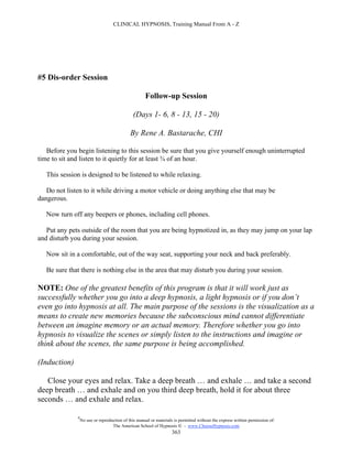 CLINICAL HYPNOSIS, Training Manual From A - Z




#5 Dis-order Session

                                                     Follow-up Session

                                              (Days 1- 6, 8 - 13, 15 - 20)

                                             By Rene A. Bastarache, CHI

   Before you begin listening to this session be sure that you give yourself enough uninterrupted
time to sit and listen to it quietly for at least ¾ of an hour.

   This session is designed to be listened to while relaxing.

   Do not listen to it while driving a motor vehicle or doing anything else that may be
dangerous.

   Now turn off any beepers or phones, including cell phones.

   Put any pets outside of the room that you are being hypnotized in, as they may jump on your lap
and disturb you during your session.

   Now sit in a comfortable, out of the way seat, supporting your neck and back preferably.

   Be sure that there is nothing else in the area that may disturb you during your session.

NOTE: One of the greatest benefits of this program is that it will work just as
successfully whether you go into a deep hypnosis, a light hypnosis or if you don’t
even go into hypnosis at all. The main purpose of the sessions is the visualization as a
means to create new memories because the subconscious mind cannot differentiate
between an imagine memory or an actual memory. Therefore whether you go into
hypnosis to visualize the scenes or simply listen to the instructions and imagine or
think about the scenes, the same purpose is being accomplished.

(Induction)

   Close your eyes and relax. Take a deep breath … and exhale … and take a second
deep breath … and exhale and on you third deep breath, hold it for about three
seconds … and exhale and relax.

              #
                  No use or reproduction of this manual or materials is permitted without the express written permission of:
                                   The American School of Hypnosis  - www.ChooseHypnosis.com
                                                                    363
 