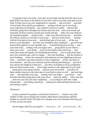 CLINICAL HYPNOSIS, Training Manual From A - Z




    I’m going to have you relax, every part of your body starting from the top of your
head all the way down to the bottom of your feet. And as you relax each part of your
body, I’d like you to use your imagination to visualize … and even feel … each part
of your body relax and let go completely … starting with the top of your head …
your scalp and your forehead…your eyebrows and your eyelids … and feel that
relaxation going down through your cheeks and your nose…relax your mouth and
especially all those muscles around your mouth and lips … make sure your teeth are
not clenched together … and just relax … relax your chin and your jaw … and allow
all of those muscles in your face to just let go … and your neck relaxes … starting
with the front part of your neck … and the back part of your neck … all the way
down to your shoulders … just feel your shoulders relax completely … get rid of any
tension that might be in your shoulder area … it should feel good to do that … and
your arms relax … starting with your upper arms … going down to your elbows …
relax your wrists … your hands … and even the fingers relax and let go … And
notice how deep and regular your breathing has become … just so much more than
just a few moments ago, when we began … feel your breathing … feel the rhythm of
your breathing … notice the contraction and expansion of your diaphragm and your
chest … and allow your chest muscles to relax completely … all the way down to
your stomach… just feel your stomach muscles relaxing and letting go … get rid of
any tension that might be in that area … just allow everything to let go completely …
and your back muscles relax … those larger muscles in the upper part of your back
… going down your spinal column … and into your lower back … and allow all
those smaller muscles in the lower part of your back to relax as well … and your hips
relax … and especially your legs … starting with your thighs … your knees … and
feel that relaxation going down into your calves … and your ankles … relax your feet
… and even your toes just relax completely … as you begin to drift into a deep
relaxed state … just letting yourself go … letting your mind and body become one …
just feeling so good …

(Deepener)

    In just a moment I’m going to count from 20 down to 1 ... And as I say each
number I’d like you to imagine the number, think about it and quietly spell the
number to yourself which will help you to deepen your own relaxation allowing you
to relax at your own pace.

   So lets begin with 20 as you spell it … t-w-e-n-t-y …19 … n-i-n-e-t-e-e-n ... 18 ...
             #
                 No use or reproduction of this manual or materials is permitted without the express written permission of:
                                  The American School of Hypnosis  - www.ChooseHypnosis.com
                                                                   364
 