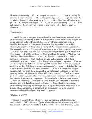 CLINICAL HYPNOSIS, Training Manual From A - Z




All the way down deep… 17... 16... deeper and deeper …15 … keep on spelling the
numbers to yourself quietly ... 14... just let yourself go… 13... 12 ... give yourself the
permission that this is what you want to do …11 ... 10... allow yourself to just to let
go … 9 ... 8 ... deeper and deeper … 7 ... 6 ... all the way down deep … 5 ... 4 ... tired
and drowsy … 3 ... 2 ... so very relaxed … and finally …1 ... Deep … deep …
relaxation.

(Visualization)

    I would like you to use your imagination right now. Imagine, or just think about,
yourself sitting comfortably in front of a large movie screen and imagine that you are
seeing a motion picture of yourself. See it as vividly and in as much detail as
possible. See yourself in this motion picture reacting successfully, in the ideal
situation, having already have attained your goal. As you are visualizing yourself as
this successful person ... See yourself as the main actor or lead person on your screen
… How do you “feel” now that you have become the person that you would like to
be … (pause) … Feel the emotions … What would you be feeling … What are you
“feeling“? Maybe confidence … pride … fulfillment … satisfaction … relief …
happiness … (pause) … What emotions are you feeling exactly … Let those
emotions fill you up … (pause) … Let them grow within you … (pause) … What are
you “hearing” associated with your new goal? What are others maybe saying about
you? How do they feel about your accomplishments? … (pause) … I’d also like you
to visualize and feel what you think is different … What is different now that you
have attained your goal? How has your life have changed? … (pause) … Are you
enjoying any more freedoms associated with this attainment? … Think about them,
get them clearly in your mind as you visualize yourself standing in front of you, on
that motion picture screen. … (pause) … See the details … What are you wearing?
… What are you doing? … What else is there that you can notice that is associated
with this now orderly achievement? … (pause) … Remember the imagining of
yourself doing something with enough detail is equal to the actual experience as far
as your subconscious mind is concerned. So, see yourself for just a few more
moments having achieved your new habit. … (pause) …

(Old habit is GONE)

   You are in control of your life now … You have created and attained a new
positive habit … With the power of your subconscious mind, it is very easy to do …
You have allowed the past disorder to fade away like an unwanted memory … and
             #
                 No use or reproduction of this manual or materials is permitted without the express written permission of:
                                  The American School of Hypnosis  - www.ChooseHypnosis.com
                                                                   365
 