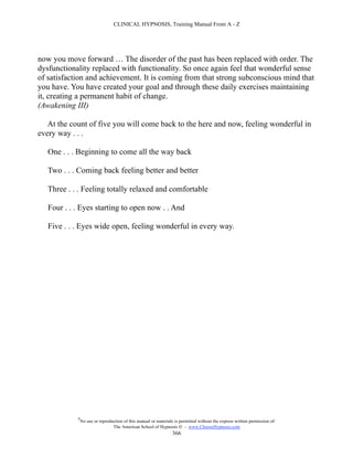 CLINICAL HYPNOSIS, Training Manual From A - Z




now you move forward … The disorder of the past has been replaced with order. The
dysfunctionality replaced with functionality. So once again feel that wonderful sense
of satisfaction and achievement. It is coming from that strong subconscious mind that
you have. You have created your goal and through these daily exercises maintaining
it, creating a permanent habit of change.
(Awakening III)

   At the count of five you will come back to the here and now, feeling wonderful in
every way . . .

   One . . . Beginning to come all the way back

   Two . . . Coming back feeling better and better

   Three . . . Feeling totally relaxed and comfortable

   Four . . . Eyes starting to open now . . And

   Five . . . Eyes wide open, feeling wonderful in every way.




            #
                No use or reproduction of this manual or materials is permitted without the express written permission of:
                                 The American School of Hypnosis  - www.ChooseHypnosis.com
                                                                  366
 