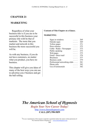 CLINICAL HYPNOSIS, Training Manual From A - Z




 CHAPTER 21

 MARKETING


   Regardless of what your                                 Contents of This Chapter at a Glance.
business title is if you are to be
                                                           MARKETING
successful in this business your
primary title with be that of                                         Signs in windows             .....                       369
marketer. The more that you                                           Outside signs                .....                       369
market and network in this                                            Yellow pages                 .....                       371
business the more successful you                                      Press releases               .....                       372
will be.                                                              Cable - Radio - Newspaper . . . . .                      373
                                                                      Public speaking              .....                       375
                                                                      Web pages                    .....                       375
As with any business, if you do                                       Email - direct mail          .....                       376
not have customers, no matter                                         Brochures                    .....                       377
what you product, you have no                                         Business cards               .....                       379
business.                                                             Professional networking clubs . . . .                    381
                                                                      Phone calls                  .....                       382
                                                                      Use of testimonials          .....                       382
This chapter will give you ideas of
many of the best ways you can use
to advertise you r business and get
the ball rolling.




              The American School of Hypnosis
                                  Begin Your New Career Today!
                                         http://www.choosehypnosis.com
                                              CALL (207) 590-5859

              #
                  No use or reproduction of this manual or materials is permitted without the express written permission of:
                                   The American School of Hypnosis  - www.ChooseHypnosis.com
                                                                    368
 