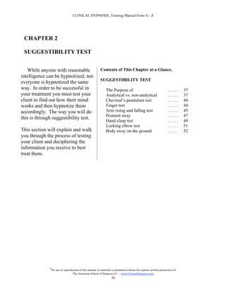 CLINICAL HYPNOSIS, Training Manual From A - Z




 CHAPTER 2

 SUGGESTIBILITY TEST


    While anyone with reasonable                           Contents of This Chapter at a Glance.
intelligence can be hypnotized, not
                                                           SUGGESTIBILITY TEST
everyone is hypnotized the same
way. In order to be successful in                               The Purpose of                                      .....      37
your treatment you must test your                               Analytical vs. non-analytical                       .....      37
client to find out how their mind                               Chevreul’s pendulum test                            .....      40
works and then hypnotize them                                   Finger test                                         .....      44
accordingly. The way you will do                                Arm rising and falling test                         .....      45
                                                                Postural sway                                       .....      47
this is through suggestibility test.
                                                                Hand clasp test                                     .....      49
                                                                Locking elbow test                                  .....      51
This section will explain and walk                              Body sway on the ground                             .....      52
you through the process of testing
your client and deciphering the
information you receive to best
treat them.




              #
                  No use or reproduction of this manual or materials is permitted without the express written permission of:
                                   The American School of Hypnosis  - www.ChooseHypnosis.com
                                                                    36
 