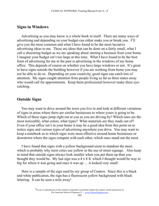 CLINICAL HYPNOSIS, Training Manual From A - Z




Signs in Windows

   Advertising as you may know is a whole book in itself. There are many ways of
advertising and depending on your budget can either make you or break you. I’ll
give you the most common and what I have found to be the most lucrative
advertising ideas to me. These are ideas that can be done on a fairly small, what I
call a shoestring budget as we are speaking about starting a business from your home.
I imagine your budget isn’t too large at this time. What I have found to be the best
form of advertising for me in the past is advertising in the windows of my home
office. This depends of course on whether you have large windows or not. It’s great
to have signs outside the building however if you are working from home you may
not be able to do so. Depending on your creativity, good signs can catch lots of
attention. My signs caught attention from people living as far as three states away
who would call for appointments. Keep them professional however make them eye-
catching.


Outside Signs

   You may want to drive around the town you live in and look at different variations
of signs in areas where there are similar businesses to where yours is going to be.
Which of these signs jump right out at you as you are driving by? Which ones are the
most noticeable, what colors, what types? What materials are they made out of?
Even if your office isn’t in your home it may be a good idea from this point on to
notice signs and various types of advertising anywhere you drive. You may want to
keep a notebook as to which signs were most effective around home businesses or
downtown where the signs compete with each other, which ones stand out the most.

   I have found that signs with a yellow background seem to standout the most,
which is probably why most cities use yellow in the use of street signage. Also keep
in mind that outside signs always look smaller when you put them up than you
thought they would be. My last sign was a 4 x 8 ft. which I thought would be way to
big for where it was going and once it was up … it looked very small.

    Here is a sample of the sign used by my group of Centers. Since this is a black
and white publication, the sign has a fluorescent yellow background with black
lettering. It can be seen a mile away!

            #
                No use or reproduction of this manual or materials is permitted without the express written permission of:
                                 The American School of Hypnosis  - www.ChooseHypnosis.com
                                                                  369
 