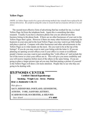 CLINICAL HYPNOSIS, Training Manual From A - Z




Yellow Pages

(NOTE: As Yellow Pages used to be a great advertising method it has virtually been replaced by the
internet directories. Be careful in using this venue to research and see if anyone still uses it in your
area.)

    The second most effective form of advertising that has worked for me, is a local
Yellow Page Ad from the telephone book. Again this is something that takes
research. Usually if you have a business phone line you are allowed one free
business listing in the phone book. If there are no other businesses of your sort in the
Yellow Pages that‘s great. However if there are many other businesses competing for
hypnosis in your area and in the local Yellow Pages you may want to go little further
and place a paid ad. Compare with other businesses and other advertisements in the
Yellow Pages as to what stands out the most. Do you want to be at the top of the
listings? If you do you may want to start your listing with the letter A. If you are
planning on opening several offices even if your office is a room or in different
people’s homes you may want to put something like “with offices in” and include the
list of the towns or cities your offices are in. This will give you more credibility and
you will receive inquiries before most of the others in the same listing. If you are
going to place a larger picture type ad you may find that putting a picture of yourself
in the Yellow Pages will draw a lot more attention. People like to see who they are
going to be dealing with.




               #
                   No use or reproduction of this manual or materials is permitted without the express written permission of:
                                    The American School of Hypnosis  - www.ChooseHypnosis.com
                                                                     371
 