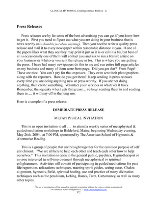 CLINICAL HYPNOSIS, Training Manual From A - Z




Press Releases

    Press releases are by far some of the best advertising you can get if you know how
to get it. First you need to figure out what you are doing in your business that is
news worthy (this should be just about anything). Then you need to write a quality press
release and mail it to every newspaper within reasonable distance to you. If one of
the papers likes what they see they may print it just as it is or edit it a bit, but best of
all is occasionally one of them will contact you and ask to run a feature article on
your business or whatever you sent the release in for. This is where you are getting
the press. I have had many newspapers do this to me and run entire full page articles
on my business and many of them were front page. Did you get that? Front Page!
These are nice. You can’t pay for that exposure. They even sent their photographers
along with the reporters. How do you get them? Keep sending in press releases
every time you are doing anything new or press worthy. If you are not doing
anything, then create something. Volunteer your services or whatever it takes.
Remember, the squeaky wheel gets the grease… so keep sending them in and sending
them in…. it will pay off in the long run.

Here is a sample of a press release:

                                      IMMEDIATE PRESS RELEASE

                                       METAPHYSICAL INVITATION

   This is an open invitation to all . . . to attend a weekly series of metaphysical &
guided meditation workshops in Biddeford, Maine, beginning Wednesday evening,
May 26th. 2004, at 7:00 PM, sponsored by The American School of Hypnosis &
Alternative Healing.

    This is a group of people that are brought together for the common purpose of self
enrichment. "We are all here to help each other and teach each other how to help
ourselves." This invitation is open to the general public, psychics, Hypnotherapist or
anyone interested in self-improvement through metaphysical or spiritual
enlightenment. Activities will consist of participating in guided meditations for past
life regression, relaxations techniques, meeting spirit guides, seeing auras, Chakra
alignment, hypnosis, Reiki, spiritual healing, use and practice of many divination
techniques such as the pendulum, I-ching, Runes, Tarot, Cartomancy, as well as many
other topics.
             #
                 No use or reproduction of this manual or materials is permitted without the express written permission of:
                                  The American School of Hypnosis  - www.ChooseHypnosis.com
                                                                   372
 