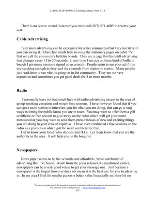 CLINICAL HYPNOSIS, Training Manual From A - Z




   There is no cost to attend, however you must call (207) 571-4005 to reserve your
seat.

Cable Advertising

   Television advertising can be expensive for a live commercial but very lucrative if
you can swing it. I have had much luck in using the stationary pages on cable TV
that we call the community bulletin boards. They are a page that had still advertising
that changes every 15 to 30 seconds. Every time I ran ads on these kind of bulletin
boards I got many sessions signed up as a result. People seem to see your ad if it is
eye catching enough as they surf the channels from station to station. Many people
just read them to see what is going on in the community. They are not very
expensive and sometimes you get good deals for 3 or more months.


Radio

    I personally have not had much luck with radio advertising except in the area of
group smoking cessation and weight loss sessions. I have however found that if you
can get a radio station to interview you for what you are doing, that can go a long
ways in letting the public know you are in town. You may want to offer them a gift
certificate or free session to give away on the radio which will get your name
mentioned or you may want to send them press releases of new and exciting things
you are doing in your area of expertise. I have even conducted a few sessions on the
radio as a promotion which got the word out there for free.
   Get to know your local radio stations and D.J.s. Let them know that you are the
authority in the area. It will help you in the long run.


Newspapers

   News paper seems to be the versatile and affordable, bread and butter of
advertising that I‘ve found. Aside from the press releases we mentioned earlier,
newspapers can be a very good venue to get your message out. Just because a
newspaper is the largest however does not mean it is the best one for you to advertise
in. In my area I find the smaller papers a better value financially and they hit my

            #
                No use or reproduction of this manual or materials is permitted without the express written permission of:
                                 The American School of Hypnosis  - www.ChooseHypnosis.com
                                                                  373
 