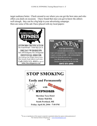 CLINICAL HYPNOSIS, Training Manual From A - Z




target audience better. Check around to see where you can get the best rates and who
offers you deals on occasion. I have found that once you get to know the editors
well enough, they can be a big help in your advertising campaign.
Here are some of the ads I have placed with my local papers:




            #
                No use or reproduction of this manual or materials is permitted without the express written permission of:
                                 The American School of Hypnosis  - www.ChooseHypnosis.com
                                                                  374
 