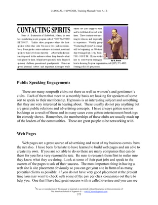 CLINICAL HYPNOSIS, Training Manual From A - Z




Public Speaking Engagements

    There are many nonprofit clubs out there as well as women’s and gentlemen’s
clubs. Each of them that meet on a monthly basis are looking for speakers of some
sort to speak to their membership. Hypnosis is an interesting subject and something
that they are very interested in hearing about. These usually do not pay anything but
are great public relations and advertising concepts. I have always gotten session
bookings as a result of these and in many cases even gotten entertainment bookings
for comedy shows. Remember, the memberships of these clubs are usually made up
of the leaders of the communities. These are great people to be networking with.


Web Pages

    Web pages are a great source of advertising and most of my business comes from
the net also. I have been fortunate to have learned to build web pages and am able to
create my own. If you are not able to do so there are many companies that can do
them for you for a very reasonable rate. Be sure to research them first to make sure
they know what they are doing. Look at some of their past jobs and speak to the
owners of the pages to ask of their success. The most important thing in having a
web site is site placement obviously so you can get your site in front of as many
potential clients as possible. If you do not have very good placement at the present
time you may want to check with some of the pay per click companies out there to
help you. One that I have had great success with is called overture and you can see
            #
                No use or reproduction of this manual or materials is permitted without the express written permission of:
                                 The American School of Hypnosis  - www.ChooseHypnosis.com
                                                                  375
 
