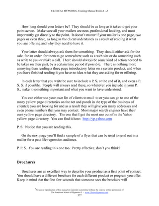CLINICAL HYPNOSIS, Training Manual From A - Z




   How long should your letters be? They should be as long as it takes to get your
point across. Make sure all your mailers are neat, professional looking, and most
importantly get directly to the point. It doesn’t matter if your mailer is one page, two
pages or even three, as long as the client understands as a result of reading it what
you are offering and why they need to have it.

   Your letter should always ask them for something. They should either ask for the
sale, for an order, for them to go somewhere such as a web site or do something such
as write to you or make a call. There should always be some kind of action needed to
be taken on their part, by a certain time period if possible. There is nothing more
annoying than reading a three page introductory letter on a certain product, and when
you have finished reading it you have no idea what they are asking for or offering.

    In each letter that you write be sure to include a P. S. at the end of it, and even a P.
S. S. if possible. People will always read these, so whatever you include in your P.
S., make it something important and what you want to have understood.

   You can either use your own list of clients to mail to or you can go to one of the
many yellow page directories on the net and punch in the type of the business of
clientele you are looking for and as a result they will give you many addresses and
even phone numbers that you may contact. Most major search engines have their
own yellow page directory. The one that I get the most use out of is the Yahoo
yellow page directory. You can find it here: http://yp.yahoo.com

P. S. Notice that you are reading this.

  On the next page you’ll find a sample of a flyer that can be used to send out in a
mailer for a past life regression audience.

P. P. S. You are reading this one too. Pretty effective, don’t you think?


Brochures

  Brochures are an excellent way to describe your product as a first point of contact.
You should have a different brochure for each different product or program you offer.
Keep in mind that the first few seconds that someone sees the brochure will

             #
                 No use or reproduction of this manual or materials is permitted without the express written permission of:
                                  The American School of Hypnosis  - www.ChooseHypnosis.com
                                                                   377
 