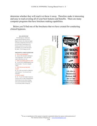 CLINICAL HYPNOSIS, Training Manual From A - Z




determine whether they will read it or throw it away. Therefore make it interesting
and easy to read covering all of your best features and benefits. There are many
computer programs that have brochure making capabilities.

   Below you’ll find one of the brochures that we have created for conducting
clinical hypnosis.




            #
                No use or reproduction of this manual or materials is permitted without the express written permission of:
                                 The American School of Hypnosis  - www.ChooseHypnosis.com
                                                                  378
 