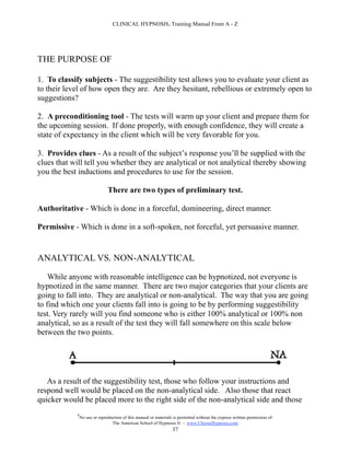 CLINICAL HYPNOSIS, Training Manual From A - Z




THE PURPOSE OF

1. To classify subjects - The suggestibility test allows you to evaluate your client as
to their level of how open they are. Are they hesitant, rebellious or extremely open to
suggestions?

2. A preconditioning tool - The tests will warm up your client and prepare them for
the upcoming session. If done properly, with enough confidence, they will create a
state of expectancy in the client which will be very favorable for you.

3. Provides clues - As a result of the subject’s response you’ll be supplied with the
clues that will tell you whether they are analytical or not analytical thereby showing
you the best inductions and procedures to use for the session.

                               There are two types of preliminary test.

Authoritative - Which is done in a forceful, domineering, direct manner.

Permissive - Which is done in a soft-spoken, not forceful, yet persuasive manner.


ANALYTICAL VS. NON-ANALYTICAL

    While anyone with reasonable intelligence can be hypnotized, not everyone is
hypnotized in the same manner. There are two major categories that your clients are
going to fall into. They are analytical or non-analytical. The way that you are going
to find which one your clients fall into is going to be by performing suggestibility
test. Very rarely will you find someone who is either 100% analytical or 100% non
analytical, so as a result of the test they will fall somewhere on this scale below
between the two points.




   As a result of the suggestibility test, those who follow your instructions and
respond well would be placed on the non-analytical side. Also those that react
quicker would be placed more to the right side of the non-analytical side and those
            #
                No use or reproduction of this manual or materials is permitted without the express written permission of:
                                 The American School of Hypnosis  - www.ChooseHypnosis.com
                                                                  37
 
