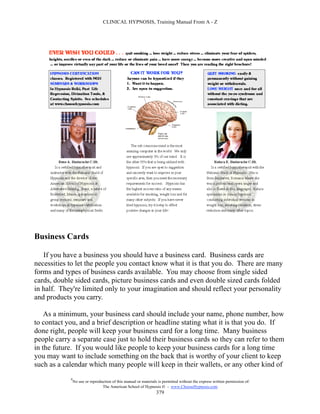 CLINICAL HYPNOSIS, Training Manual From A - Z




Business Cards

   If you have a business you should have a business card. Business cards are
necessities to let the people you contact know what it is that you do. There are many
forms and types of business cards available. You may choose from single sided
cards, double sided cards, picture business cards and even double sized cards folded
in half. They're limited only to your imagination and should reflect your personality
and products you carry.

    As a minimum, your business card should include your name, phone number, how
to contact you, and a brief description or headline stating what it is that you do. If
done right, people will keep your business card for a long time. Many business
people carry a separate case just to hold their business cards so they can refer to them
in the future. If you would like people to keep your business cards for a long time
you may want to include something on the back that is worthy of your client to keep
such as a calendar which many people will keep in their wallets, or any other kind of
            #
                No use or reproduction of this manual or materials is permitted without the express written permission of:
                                 The American School of Hypnosis  - www.ChooseHypnosis.com
                                                                  379
 