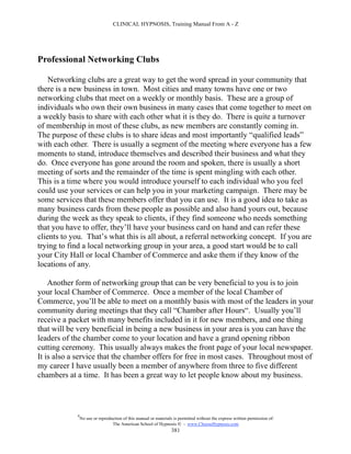 CLINICAL HYPNOSIS, Training Manual From A - Z




Professional Networking Clubs

    Networking clubs are a great way to get the word spread in your community that
there is a new business in town. Most cities and many towns have one or two
networking clubs that meet on a weekly or monthly basis. These are a group of
individuals who own their own business in many cases that come together to meet on
a weekly basis to share with each other what it is they do. There is quite a turnover
of membership in most of these clubs, as new members are constantly coming in.
The purpose of these clubs is to share ideas and most importantly “qualified leads”
with each other. There is usually a segment of the meeting where everyone has a few
moments to stand, introduce themselves and described their business and what they
do. Once everyone has gone around the room and spoken, there is usually a short
meeting of sorts and the remainder of the time is spent mingling with each other.
This is a time where you would introduce yourself to each individual who you feel
could use your services or can help you in your marketing campaign. There may be
some services that these members offer that you can use. It is a good idea to take as
many business cards from these people as possible and also hand yours out, because
during the week as they speak to clients, if they find someone who needs something
that you have to offer, they’ll have your business card on hand and can refer these
clients to you. That’s what this is all about, a referral networking concept. If you are
trying to find a local networking group in your area, a good start would be to call
your City Hall or local Chamber of Commerce and aske them if they know of the
locations of any.

    Another form of networking group that can be very beneficial to you is to join
your local Chamber of Commerce. Once a member of the local Chamber of
Commerce, you’ll be able to meet on a monthly basis with most of the leaders in your
community during meetings that they call “Chamber after Hours“. Usually you’ll
receive a packet with many benefits included in it for new members, and one thing
that will be very beneficial in being a new business in your area is you can have the
leaders of the chamber come to your location and have a grand opening ribbon
cutting ceremony. This usually always makes the front page of your local newspaper.
It is also a service that the chamber offers for free in most cases. Throughout most of
my career I have usually been a member of anywhere from three to five different
chambers at a time. It has been a great way to let people know about my business.



            #
                No use or reproduction of this manual or materials is permitted without the express written permission of:
                                 The American School of Hypnosis  - www.ChooseHypnosis.com
                                                                  381
 