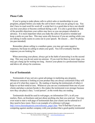 CLINICAL HYPNOSIS, Training Manual From A - Z




Phone Calls

    If you’re going to make phone calls to solicit sales or memberships in your
programs, prepare before you make the call to know what you are going to say. You
don’t have to read word for word off a script but it is a good idea to have one should
you lose your place or become confused during a call. It is also a good idea to think
of the possible objections your callers may have so you can prepare rebuttals in
advance. It is most important when you make the calls to be positive minded and
keep a smile on your face. This may seem silly however if you are smiling while you
are talking it really seems to come out in your speech. Be sincere … don’t be phony.
(no pun intended)

   Remember, phone calling is a numbers game, you may get some negative
responses, but keep on calling to attain your goals. You will eventually find the
response you are looking for.

   When answering your phone, always get in the habit of answering it on the second
ring. This way you do not seem too anxious. If you wait for three or more rings, you
may get a hang up for waiting too long. Answer your phone in a professional manner
and above all, always be courteous.


Use of Testimonials

    Testimonials of any sort are a great advantage in marketing any program.
Whenever someone is looking at your product they are always concerned if they will
get out of it what they expect to. By reading or hearing the testimonials of others it
helps to set their mind at ease. Whenever you can use a testimonial from one of your
clients and place a picture beside it, this makes the testimonial even stronger because
now they can place a face, “a real person”, to the words they are reading.

   Testimonials should be used in web pages, on information CD’s, in all your
mailers, fliers, on brochures and just about anything else that you send out. You may
even want to start a web page of testimonials that your clients can be referred to if
they need to have more. Here is an example of a reference web page:
http://www.choosehypnosis.com/reference_page1.htm You’ll find that if you are
competing against another company with your product that a good quality testimonial

            #
                No use or reproduction of this manual or materials is permitted without the express written permission of:
                                 The American School of Hypnosis  - www.ChooseHypnosis.com
                                                                  382
 