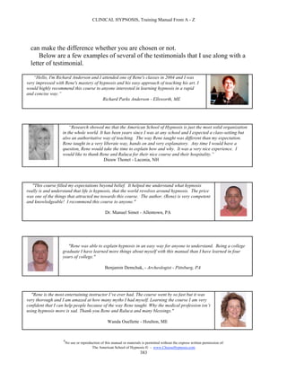 CLINICAL HYPNOSIS, Training Manual From A - Z




  can make the difference whether you are chosen or not.
      Below are a few examples of several of the testimonials that I use along with a
  letter of testimonial.

    “Hello, I'm Richard Anderson and I attended one of Rene's classes in 2004 and I was
very impressed with Rene's mastery of hypnosis and his easy approach of teaching his art. I
would highly recommend this course to anyone interested in learning hypnosis in a rapid
and concise way.”
                                       Richard Parks Anderson - Ellsworth, ME




                       “Research showed me that the American School of Hypnosis is just the most solid organization
                   in the whole world. It has been years since I was at any school and I expected a class-setting but
                   also an authoritative way of teaching. The way Rene taught was different than my expectation.
                   Rene taught in a very liberate way, hands on and very explanatory. Any time I would have a
                   question, Rene would take the time to explain how and why. It was a very nice experience. I
                   would like to thank Rene and Raluca for their nice course and their hospitality.”
                                          Dieuw Thonet - Laconia, NH




   "This course filled my expectations beyond belief. It helped me understand what hypnosis
really is and understand that life is hypnosis, that the world revolves around hypnosis. The price
was one of the things that attracted me towards this course. The author, (Rene) is very competent
and knowledgeable! I recommend this course to anyone."

                                                 Dr. Manuel Simet - Allentown, PA




                      "Rene was able to explain hypnosis in an easy way for anyone to understand. Being a college
                   graduate I have learned more things about myself with this manual than I have learned in four
                   years of college."

                                                 Benjamin Demchak, - Archeologist - Pittsburg, PA




  "Rene is the most entertaining instructor I’ve ever had. The course went by so fast but it was
very thorough and I am amazed at how many myths I had myself. Learning the course I am very
confident that I can help people because of the way Rene taught. Why the medical profession isn’t
using hypnosis more is sad. Thank-you Rene and Raluca and many blessings."

                                                   Wanda Ouellette - Houlton, ME



                   #
                       No use or reproduction of this manual or materials is permitted without the express written permission of:
                                        The American School of Hypnosis  - www.ChooseHypnosis.com
                                                                         383
 