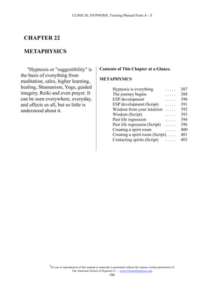 CLINICAL HYPNOSIS, Training Manual From A - Z




 CHAPTER 22

 METAPHYSICS


   "Hypnosis or "suggestibility" is                        Contents of This Chapter at a Glance.
the basis of everything from
                                                           METAPHYSICS
meditation, sales, higher learning,
healing, Shamanism, Yoga, guided                                      Hypnosis is everything         .....                     387
imagery, Reiki and even prayer. It                                    The journey begins             .....                     388
can be seen everywhere, everyday,                                     ESP development                .....                     390
and affects us all, but so little is                                  ESP development (Script)       .....                     391
understood about it.                                                  Wisdom from your intuition . . . . .                     392
                                                                      Wisdom (Script)                .....                     393
                                                                      Past life regression           .....                     394
                                                                      Past life regression (Script) . . . . .                  396
                                                                      Creating a spirit room         .....                     400
                                                                      Creating a spirit room (Script). . . . .                 401
                                                                      Contacting spirits (Script)    .....                     403




              #
                  No use or reproduction of this manual or materials is permitted without the express written permission of:
                                   The American School of Hypnosis  - www.ChooseHypnosis.com
                                                                    386
 