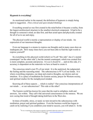 CLINICAL HYPNOSIS, Training Manual From A - Z




Hypnosis is everything!

  As mentioned earlier in the manual, the definition of hypnosis is simply being
open to suggestion. (Non critical and open minded thinking)

   Everything around us was first created in the mind before it became a reality, from
the largest architectural structure to the smallest electrical component. It had to be a
thought in someone's mind, an idea first, and then acted upon and physically created
for all of us to see and enjoy.

   The physical world is merely a representation or display of our minds. An
expression of our innermost thoughts.

   Even our language is a means to express our thoughts and in many cases does an
inadequate job. How many times have you not been able to find the right words to
express yourself?

   So everything in this physical world (which we’ll call “this side”, has it’s mental
counterpart “on the other side”), but the mental counterpart, which was created first,
is more complete, accurate and precise. It is as it should be … and on this side, it’s
accuracy is dependent on the materials we have at hand to create it.

   The conscious mind is just 5% of our mind. It is the analytical, the judgmental,
the feeling and the reasoning mind. The subconscious is 95 % of our minds. It is
where everything originates, our deep and creative thoughts, our desires and our
intuition. It is a place of meditation for Eastern society, prayer for Western society,
and spiritual studies for the metaphysical minded.

   Knowing all of these aspects … which is reality? Our conscious interpretations of
our minds … or our subconscious? This side or the other?

   The Eastern world has known for years that the road to enlighten, truth and
answers, lies within. They call it the universal consciousness or the oneness. We are
now seeing that trend of thought taking hold here in the West also.

   In times of trouble, stress, or need, we turn inward to the subconscious with
meditation, prayer and spiritual guidance. Even the business world has begun to
catch on by realizing if you condition your mind to success, you will attain it. In the
             #
                 No use or reproduction of this manual or materials is permitted without the express written permission of:
                                  The American School of Hypnosis  - www.ChooseHypnosis.com
                                                                   387
 