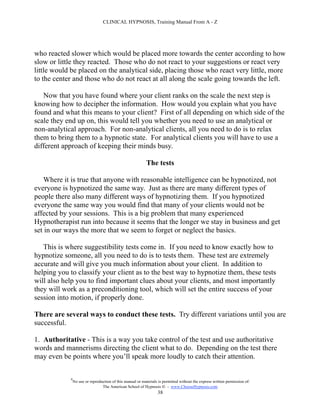CLINICAL HYPNOSIS, Training Manual From A - Z




who reacted slower which would be placed more towards the center according to how
slow or little they reacted. Those who do not react to your suggestions or react very
little would be placed on the analytical side, placing those who react very little, more
to the center and those who do not react at all along the scale going towards the left.

   Now that you have found where your client ranks on the scale the next step is
knowing how to decipher the information. How would you explain what you have
found and what this means to your client? First of all depending on which side of the
scale they end up on, this would tell you whether you need to use an analytical or
non-analytical approach. For non-analytical clients, all you need to do is to relax
them to bring them to a hypnotic state. For analytical clients you will have to use a
different approach of keeping their minds busy.

                                                            The tests

   Where it is true that anyone with reasonable intelligence can be hypnotized, not
everyone is hypnotized the same way. Just as there are many different types of
people there also many different ways of hypnotizing them. If you hypnotized
everyone the same way you would find that many of your clients would not be
affected by your sessions. This is a big problem that many experienced
Hypnotherapist run into because it seems that the longer we stay in business and get
set in our ways the more that we seem to forget or neglect the basics.

   This is where suggestibility tests come in. If you need to know exactly how to
hypnotize someone, all you need to do is to tests them. These test are extremely
accurate and will give you much information about your client. In addition to
helping you to classify your client as to the best way to hypnotize them, these tests
will also help you to find important clues about your clients, and most importantly
they will work as a preconditioning tool, which will set the entire success of your
session into motion, if properly done.

There are several ways to conduct these tests. Try different variations until you are
successful.

1. Authoritative - This is a way you take control of the test and use authoritative
words and mannerisms directing the client what to do. Depending on the test there
may even be points where you’ll speak more loudly to catch their attention.

            #
                No use or reproduction of this manual or materials is permitted without the express written permission of:
                                 The American School of Hypnosis  - www.ChooseHypnosis.com
                                                                  38
 
