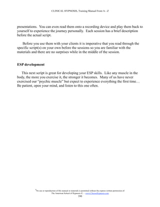 CLINICAL HYPNOSIS, Training Manual From A - Z




presentations. You can even read them onto a recording device and play them back to
yourself to experience the journey personally. Each session has a brief description
before the actual script.

   Before you use them with your clients it is imperative that you read through the
specific script(s) on your own before the sessions so you are familiar with the
materials and there are no surprises while in the middle of the session.


ESP development

   This next script is great for developing your ESP skills. Like any muscle in the
body, the more you exercise it, the stronger it becomes. Many of us have never
exercised our “psychic muscle” but expect to experience everything the first time…
Be patient, open your mind, and listen to this one often.




            #
                No use or reproduction of this manual or materials is permitted without the express written permission of:
                                 The American School of Hypnosis  - www.ChooseHypnosis.com
                                                                  390
 