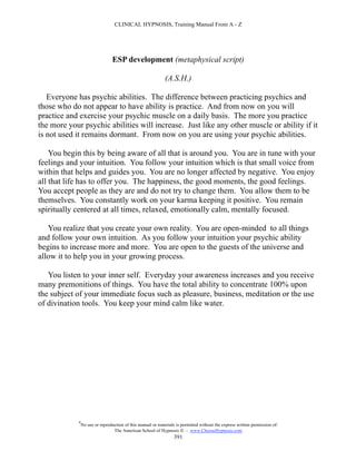 CLINICAL HYPNOSIS, Training Manual From A - Z




                                  ESP development (metaphysical script)

                                                              (A.S.H.)

   Everyone has psychic abilities. The difference between practicing psychics and
those who do not appear to have ability is practice. And from now on you will
practice and exercise your psychic muscle on a daily basis. The more you practice
the more your psychic abilities will increase. Just like any other muscle or ability if it
is not used it remains dormant. From now on you are using your psychic abilities.

    You begin this by being aware of all that is around you. You are in tune with your
feelings and your intuition. You follow your intuition which is that small voice from
within that helps and guides you. You are no longer affected by negative. You enjoy
all that life has to offer you. The happiness, the good moments, the good feelings.
You accept people as they are and do not try to change them. You allow them to be
themselves. You constantly work on your karma keeping it positive. You remain
spiritually centered at all times, relaxed, emotionally calm, mentally focused.

   You realize that you create your own reality. You are open-minded to all things
and follow your own intuition. As you follow your intuition your psychic ability
begins to increase more and more. You are open to the guests of the universe and
allow it to help you in your growing process.

   You listen to your inner self. Everyday your awareness increases and you receive
many premonitions of things. You have the total ability to concentrate 100% upon
the subject of your immediate focus such as pleasure, business, meditation or the use
of divination tools. You keep your mind calm like water.




             #
                 No use or reproduction of this manual or materials is permitted without the express written permission of:
                                  The American School of Hypnosis  - www.ChooseHypnosis.com
                                                                   391
 