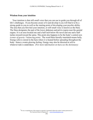 CLINICAL HYPNOSIS, Training Manual From A - Z




Wisdom from your intuition

    Your intuition is that still small voice that you can use to guide you through all of
life’s challenges. If you become aware of it and develop it you will find it to be a
strong guide to you as well as the starting point of developing your psychic ability.
The area that you first feel your intuition, or still small voice is known as the Hara.
The Hara designates the part of the lower abdomen and pelvis region near the genital
organs. It is an area located one and a half inch below the navel and one and a half
inches inward toward the spine. This point also happens to be the body’s central axis
(center of gravity / balancing point) . The word Hara literally translated means belly.
Energy (chi) is stored in the hara where it is heated before spreading throughout the
body - hence a warm glowing feeling. Energy may also be directed at will to
whatever task is undertaken. (For more information on hara see the dictionary)




             #
                 No use or reproduction of this manual or materials is permitted without the express written permission of:
                                  The American School of Hypnosis  - www.ChooseHypnosis.com
                                                                   392
 