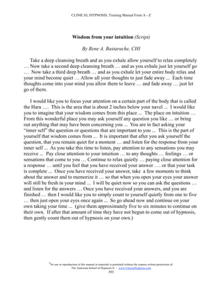 CLINICAL HYPNOSIS, Training Manual From A - Z




                                  Wisdom from your intuition (Script)

                                           By Rene A. Bastarache, CHI

   Take a deep cleansing breath and as you exhale allow yourself to relax completely
… Now take a second deep cleansing breath … and as you exhale just let yourself go
… Now take a third deep breath … and as you exhale let your entire body relax and
your mind become quiet … Allow all your thoughts to just fade away ... Each time
thoughts come into your mind you allow them to leave … and fade away … just let
go of them.

    I would like you to focus your attention on a certain part of the body that is called
the Hara …. This is the area that is about 2 inches below your navel ... I would like
you to imagine that your wisdom comes from this place ... The place on intuition …
From this wonderful place you may ask yourself any question you like … or bring
out anything that may have been concerning you ... You are in fact asking your
“inner self” the question or questions that are important to you ... This is the part of
yourself that wisdom comes from ... It is important that after you ask yourself the
question, that you remain quiet for a moment … and listen for the response from your
inner self ... As you take this time to listen, pay attention to any sensations you may
receive ... Pay close attention to your intuition … to any thoughts … feelings … or
sensations that come to you … Continue to relax quietly … paying close attention for
a response … until you feel that you have received your answer …. or that your task
is complete ... Once you have received your answer, take a few moments to think
about the answer and to memorize it … so that when you open your eyes your answer
will still be fresh in your mind ... I will be quiet now so you can ask the questions …
and listen for the answers … Once you have received your answers, and you are
finished … then I would like you to simply count to yourself quietly from one to five
… then just open your eyes once again ... So go ahead now and continue on your
own taking your time ... (give them approximately five to six minutes to continue on
their own. If after that amount of time they have not begun to come out of hypnosis,
then gently count them out of hypnosis on your own.)




            #
                No use or reproduction of this manual or materials is permitted without the express written permission of:
                                 The American School of Hypnosis  - www.ChooseHypnosis.com
                                                                  393
 