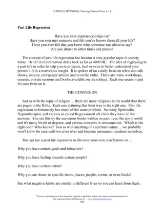 CLINICAL HYPNOSIS, Training Manual From A - Z




Past Life Regression

                       Have you ever experienced deja-vu?
        Have you ever met someone and felt you've known them all your life?
         Have you ever felt that you knew what someone was about to say?
                     Are you drawn to other times and places?

    The concept of past life regression has become a very popular topic in society
today. Belief in reincarnation dates back as far as 4000 BC. The idea of regressing to
a past life in order to help you to progress, heal or even to better understand your
present life is a marvelous insight. It is spoken of on a daily basis on television talk
shows, movies, newspaper articles and even the radio. There are many workshops,
courses, private sessions and books available on the subject. Each one seems to put
it's own twist on it.

                                                    THE CONFUSION

   Just as with the topic of religion ... there are more religions in the world than there
are pages in the Bible. Each one claiming that their way is the right one. Past life
regression unfortunately has much of the same problem. So many Spiritualist,
Hypnotherapist, and various so called Regressionist all claim they have all the
answers. You see this by the numerous books written on past lives, the spirit world
and it's many levels or degrees, and various concepts in reincarnation. Which is the
right one? Who knows? Just as with anything of a spiritual nature ... we probably
won't know for sure until we cross over and become permanent residents ourselves.

   You can use a past life regression to discover your own conclusions on …

Why you have certain goals and behaviors?

Why you have feeling towards certain people?

Why you have certain habits?

Why you are drawn to specific items, places, people, events, or even foods?

See what negative habits are similar in different lives so you can learn from them .

             #
                 No use or reproduction of this manual or materials is permitted without the express written permission of:
                                  The American School of Hypnosis  - www.ChooseHypnosis.com
                                                                   394
 