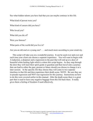 CLINICAL HYPNOSIS, Training Manual From A - Z




See what hidden talents you have had that you can maybe continue in this life.

What kind of person were you?

What kind of careers did you have?

Who loved you?

What did you die of?

Were you famous?

What parts of the world did you live in?

Are you an old soul or a young one? . . . and much more according to your creativity.

    This script will take you on a wonderful journey. It can be used over and over and
each time your client can choose a separate experience. You will want to begin with
A induction, a deepener and a regression to the past that will end up at a door of
beautiful white healing light which is where this script begins. As they step through
the door they will meet their spirit guide or guardian and then travel onto a journey
that can lead to either the past, present or future should you choose to change it at a
later session. In the specific life they choose they will come to two separate
timelines in that life and then experience their death scene. NOTE: Be sure they are
in pseudo regression and NOT true regression for this journey. Instructions on how
to do this were covered earlier in this manual. After the death scene there is a great
part that is used to leave any negative baggage from this life back there. It really
gives them a feeling of freedom if used effectively.




            #
                No use or reproduction of this manual or materials is permitted without the express written permission of:
                                 The American School of Hypnosis  - www.ChooseHypnosis.com
                                                                  395
 