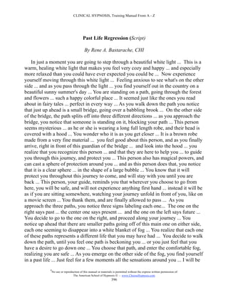 CLINICAL HYPNOSIS, Training Manual From A - Z




                                           Past Life Regression (Script)

                                            By Rene A. Bastarache, CHI

    In just a moment you are going to step through a beautiful white light ... This is a
warm, healing white light that makes you feel very cozy and happy ... and especially
more relaxed than you could have ever expected you could be ... Now experience
yourself moving through this white light ... Feeling anxious to see what's on the other
side ... and as you pass through the light ... you find yourself out in the country on a
beautiful sunny summer's day ... You are standing on a path, going through the forest
and flowers ... such a happy colorful place ... It seemed just like the ones you read
about in fairy tales ... perfect in every way ... As you walk down the path you notice
that just up ahead is a small bridge, going over a babbling brook ... On the other side
of the bridge, the path splits off into three different directions ... as you approach the
bridge, you notice that someone is standing on it, blocking your path ... This person
seems mysterious ... as he or she is wearing a long full length robe, and their head is
covered with a hood ... You wonder who it is as you get closer ... It is a brown robe
made from a very fine material ... you feel good about this person, and as you finally
arrive, right in front of this guardian of the bridge ... and look into the hood ... you
realize that you recognize this person ... and that they are here to help you ... to guide
you through this journey, and protect you ... This person also has magical powers, and
can cast a sphere of protection around you ... and as this person does that, you notice
that it is a clear sphere ... in the shape of a large bubble ... You know that it will
protect you throughout this journey to come, and will stay with you until you are
back ... This person, your guide, reminds you that wherever you choose to go from
here, you will be safe, and will not experience anything first hand ... instead it will be
as if you are sitting somewhere, watching your journey unfold in front of you, like on
a movie screen ... You thank them, and are finally allowed to pass ... As you
approach the three paths, you notice three signs labeling each one... The one on the
right says past ... the center one says present ... and the one on the left says future ...
You decide to go to the one on the right, and proceed along your journey ... You
notice up ahead that there are smaller paths going off of this main one on either side,
each one seeming to disappear into a white blanket of fog ... You realize that each one
of these paths represents a different life that you may have had ... You decide to walk
down the path, until you feel one path is beckoning you ... or you just feel that you
have a desire to go down one ... You choose that path, and enter the comfortable fog,
realizing you are safe ... As you emerge on the other side of the fog, you find yourself
in a past life ... Just feel for a few moments all the sensations around you ... I will be
             #
                 No use or reproduction of this manual or materials is permitted without the express written permission of:
                                  The American School of Hypnosis  - www.ChooseHypnosis.com
                                                                   396
 