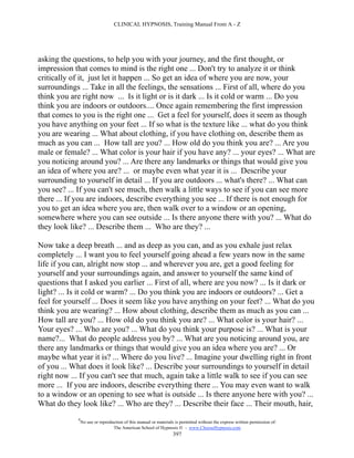CLINICAL HYPNOSIS, Training Manual From A - Z




asking the questions, to help you with your journey, and the first thought, or
impression that comes to mind is the right one ... Don't try to analyze it or think
critically of it, just let it happen ... So get an idea of where you are now, your
surroundings ... Take in all the feelings, the sensations ... First of all, where do you
think you are right now ... Is it light or is it dark ... Is it cold or warm ... Do you
think you are indoors or outdoors.... Once again remembering the first impression
that comes to you is the right one ... Get a feel for yourself, does it seem as though
you have anything on your feet ... If so what is the texture like ... what do you think
you are wearing ... What about clothing, if you have clothing on, describe them as
much as you can ... How tall are you? ... How old do you think you are? ... Are you
male or female? ... What color is your hair if you have any? ... your eyes? ... What are
you noticing around you? ... Are there any landmarks or things that would give you
an idea of where you are? ... or maybe even what year it is ... Describe your
surrounding to yourself in detail ... If you are outdoors ... what's there? ... What can
you see? ... If you can't see much, then walk a little ways to see if you can see more
there ... If you are indoors, describe everything you see ... If there is not enough for
you to get an idea where you are, then walk over to a window or an opening,
somewhere where you can see outside ... Is there anyone there with you? ... What do
they look like? ... Describe them ... Who are they? ...

Now take a deep breath ... and as deep as you can, and as you exhale just relax
completely ... I want you to feel yourself going ahead a few years now in the same
life if you can, alright now stop ... and wherever you are, get a good feeling for
yourself and your surroundings again, and answer to yourself the same kind of
questions that I asked you earlier ... First of all, where are you now? ... Is it dark or
light? ... Is it cold or warm? ... Do you think you are indoors or outdoors? ... Get a
feel for yourself ... Does it seem like you have anything on your feet? ... What do you
think you are wearing? ... How about clothing, describe them as much as you can ...
How tall are you? ... How old do you think you are? ... What color is your hair? ...
Your eyes? ... Who are you? ... What do you think your purpose is? ... What is your
name?... What do people address you by? ... What are you noticing around you, are
there any landmarks or things that would give you an idea where you are? ... Or
maybe what year it is? ... Where do you live? ... Imagine your dwelling right in front
of you ... What does it look like? ... Describe your surroundings to yourself in detail
right now ... If you can't see that much, again take a little walk to see if you can see
more ... If you are indoors, describe everything there ... You may even want to walk
to a window or an opening to see what is outside ... Is there anyone here with you? ...
What do they look like? ... Who are they? ... Describe their face ... Their mouth, hair,
             #
                 No use or reproduction of this manual or materials is permitted without the express written permission of:
                                  The American School of Hypnosis  - www.ChooseHypnosis.com
                                                                   397
 