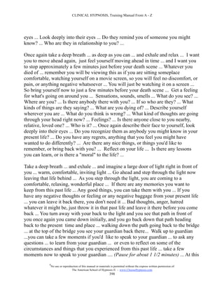 CLINICAL HYPNOSIS, Training Manual From A - Z




eyes ... Look deeply into their eyes ... Do they remind you of someone you might
know? ... Who are they in relationship to you? ...

Once again take a deep breath ... as deep as you can ... and exhale and relax ... I want
you to move ahead again, just feel yourself moving ahead in time ... and I want you
to stop approximately a few minutes just before your death scene ... Whatever you
died of ... remember you will be viewing this as if you are sitting someplace
comfortable, watching yourself on a movie screen, so you will feel no discomfort, or
pain, or anything negative whatsoever ... You will just be watching it on a screen ...
So bring yourself now to just a few minutes before your death scene ... Get a feeling
for what's going on around you ... Sensations, sounds, smells ... What do you see? ...
Where are you? ... Is there anybody there with you? ... If so who are they? ... What
kinds of things are they saying? ... What are you dying of? ... Describe yourself
wherever you are ... What do you think is wrong? ... What kind of thoughts are going
through your head right now? ... Feelings? ... Is there anyone close to you nearby,
relative, loved one? ... Who is it? ... Once again describe their face to yourself, look
deeply into their eyes ... Do you recognize them as anybody you might know in your
present life? ... Do you have any regrets, anything that you feel you might have
wanted to do differently? ... Are there any nice things, or things you'd like to
remember, or bring back with you? ... Reflect on your life ... Is there any lessons
you can learn, or is there a "moral" to the life? ...

Take a deep breath ... and exhale ... and imagine a large door of light right in front of
you ... warm, comfortable, inviting light ... Go ahead and step through the light now
leaving that life behind ... As you step through the light, you are coming to a
comfortable, relaxing, wonderful place ... If there are any memories you want to
keep from this past life ... Any good things, you can take them with you ... If you
have any negative thoughts or feeling or any negative baggage from your present life
... you can leave it back there, you don't need it ... Bad thoughts, anger, hatred
whatever it might be, just throw it in that past life and leave it there before you come
back ... You turn away with your back to the light and you see that path in front of
you once again you came down initially, and you go back down that path heading
back to the present time and place ... walking down the path going back to the bridge
... at the top of the bridge you see your guardian back there... Walk up to guardian
...you can take a few moments if you'd like to speak to your guardian ... to ask any
questions ... to learn from your guardian ... or even to reflect on some of the
circumstances and things that you experienced from this past life ... take a few
moments now to speak to your guardian .... (Pause for about 1 1/2 minutes) ... At this
            #
                No use or reproduction of this manual or materials is permitted without the express written permission of:
                                 The American School of Hypnosis  - www.ChooseHypnosis.com
                                                                  398
 