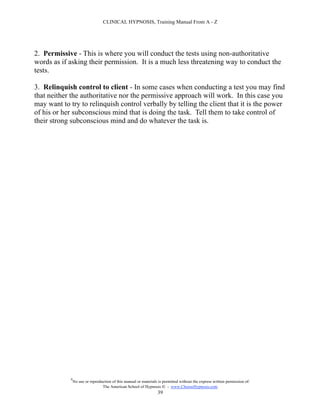 CLINICAL HYPNOSIS, Training Manual From A - Z




2. Permissive - This is where you will conduct the tests using non-authoritative
words as if asking their permission. It is a much less threatening way to conduct the
tests.

3. Relinquish control to client - In some cases when conducting a test you may find
that neither the authoritative nor the permissive approach will work. In this case you
may want to try to relinquish control verbally by telling the client that it is the power
of his or her subconscious mind that is doing the task. Tell them to take control of
their strong subconscious mind and do whatever the task is.




            #
                No use or reproduction of this manual or materials is permitted without the express written permission of:
                                 The American School of Hypnosis  - www.ChooseHypnosis.com
                                                                  39
 